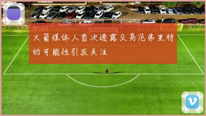 火箭媒体人首次透露交易范弗里特的可能性引发关注