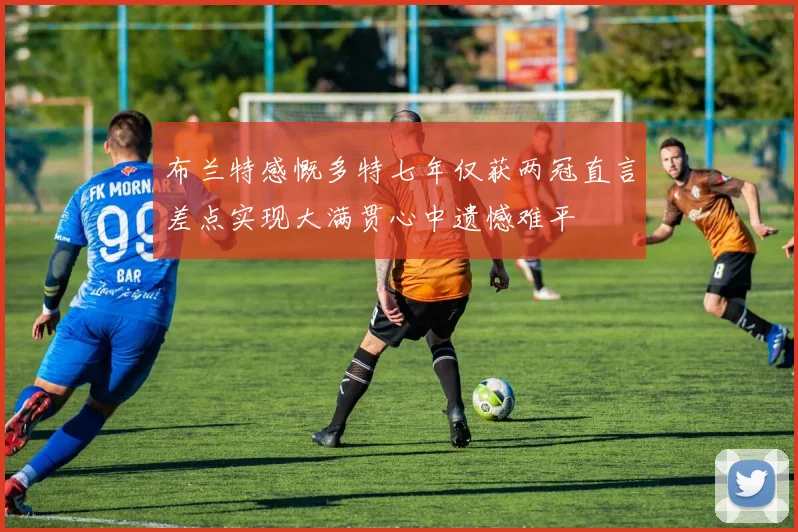 布兰特感慨多特七年仅获两冠直言差点实现大满贯心中遗憾难平