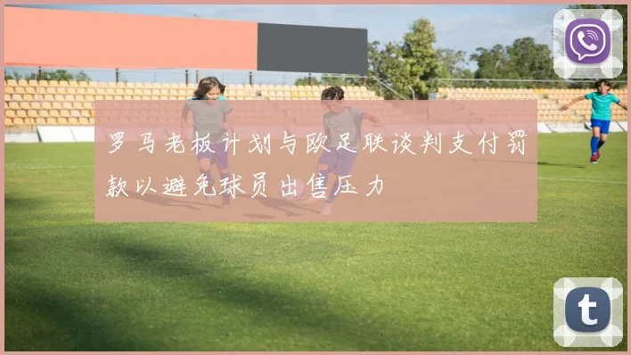 罗马老板计划与欧足联谈判支付罚款以避免球员出售压力