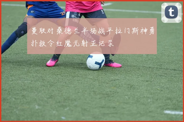曼联对桑德兰半场战平拉门斯神勇扑救令红魔无射正记录