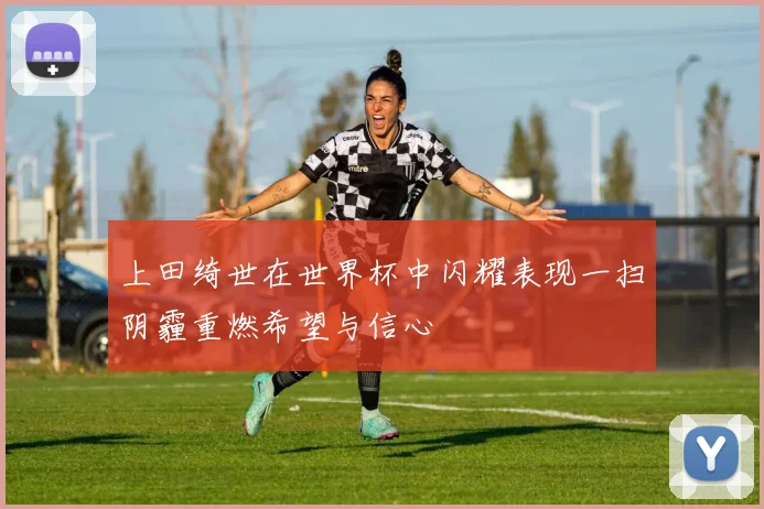 上田绮世在世界杯中闪耀表现一扫阴霾重燃希望与信心