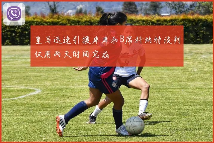 皇马迅速引援库库和B席科纳特谈判仅用两天时间完成