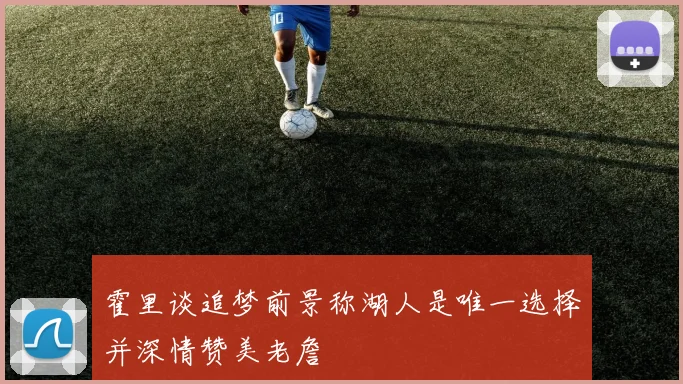 霍里谈追梦前景称湖人是唯一选择并深情赞美老詹