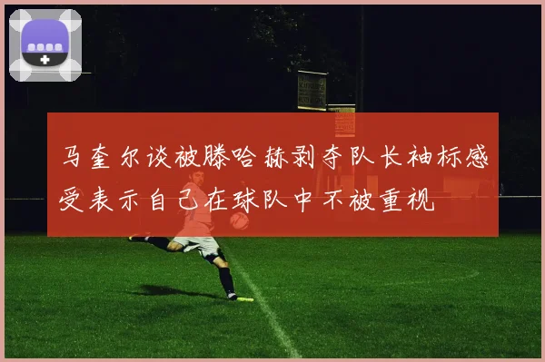 马奎尔谈被滕哈赫剥夺队长袖标感受表示自己在球队中不被重视