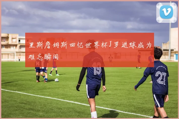 里斯詹姆斯回忆世界杯J罗进球成为难忘瞬间