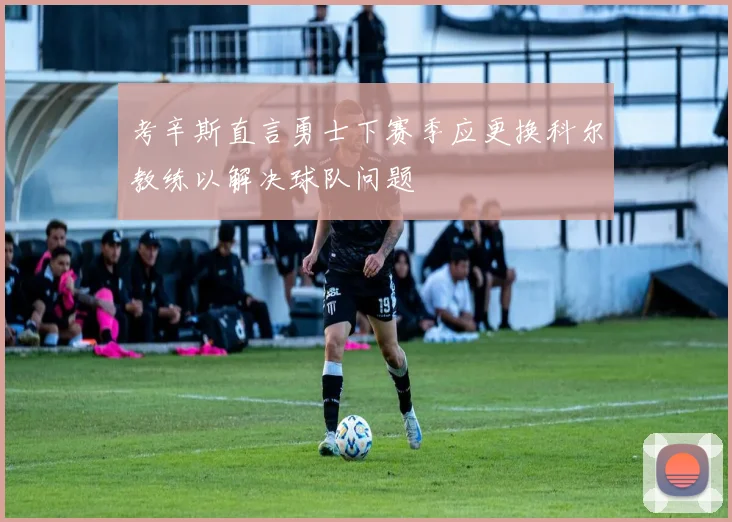 考辛斯直言勇士下赛季应更换科尔教练以解决球队问题
