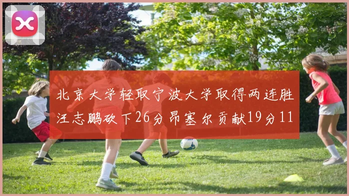 北京大学轻取宁波大学取得两连胜汪志鹏砍下26分昂塞尔贡献19分11篮板5助攻