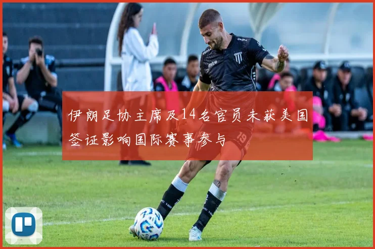 伊朗足协主席及14名官员未获美国签证影响国际赛事参与