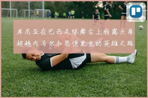 库尼亚在巴西足球舞台上崭露头角超越内马尔和恩德里克的英雄之路