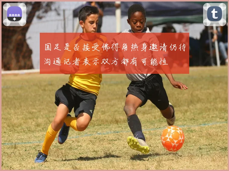 国足是否接受佛得角热身邀请仍待沟通记者表示双方都有可能性