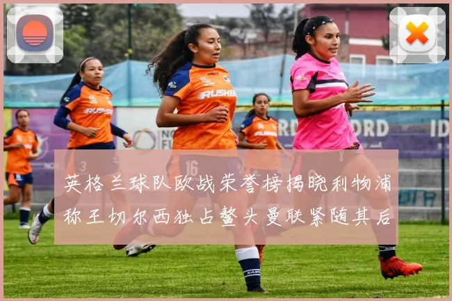 英格兰球队欧战荣誉榜揭晓利物浦称王切尔西独占鳌头曼联紧随其后