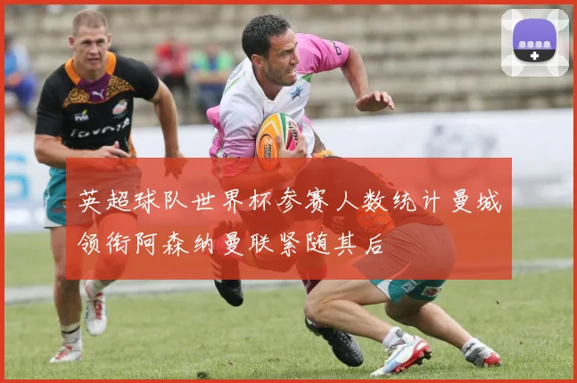 英超球队世界杯参赛人数统计曼城领衔阿森纳曼联紧随其后