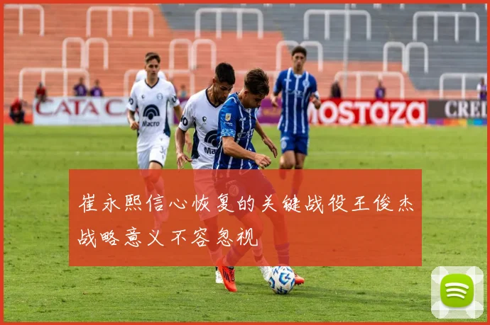 崔永熙信心恢复的关键战役王俊杰战略意义不容忽视
