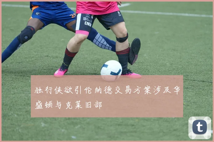 独行侠欲引伦纳德交易方案涉及华盛顿与克莱旧部