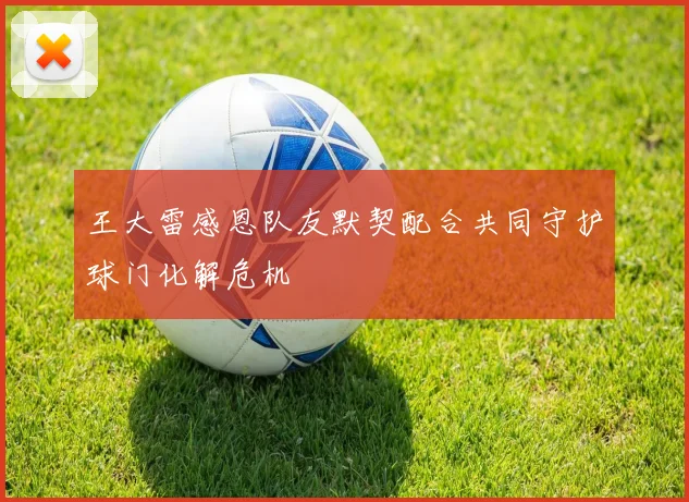 王大雷感恩队友默契配合共同守护球门化解危机