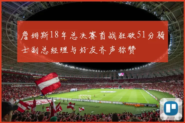 詹姆斯18年总决赛首战狂砍51分骑士副总经理与好友齐声称赞