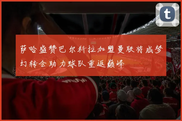 萨哈盛赞巴尔科拉加盟曼联将成梦幻转会助力球队重返巅峰