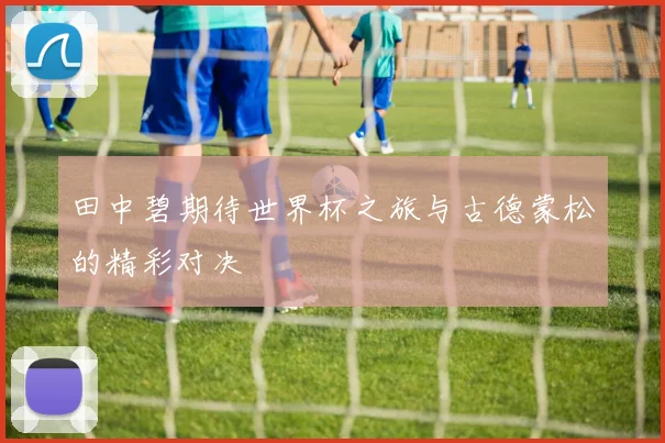田中碧期待世界杯之旅与古德蒙松的精彩对决