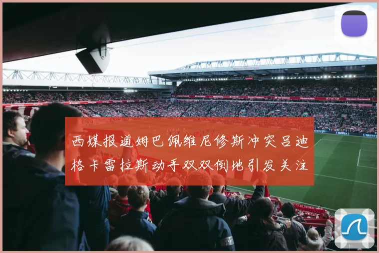 西媒报道姆巴佩维尼修斯冲突吕迪格卡雷拉斯动手双双倒地引发关注