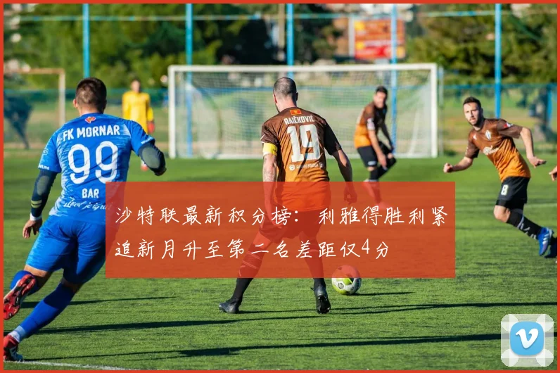 沙特联最新积分榜：利雅得胜利紧追新月升至第二名差距仅4分