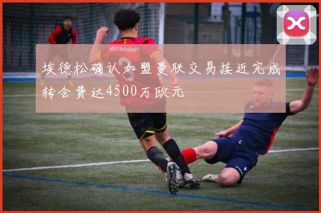 埃德松确认加盟曼联交易接近完成转会费达4500万欧元