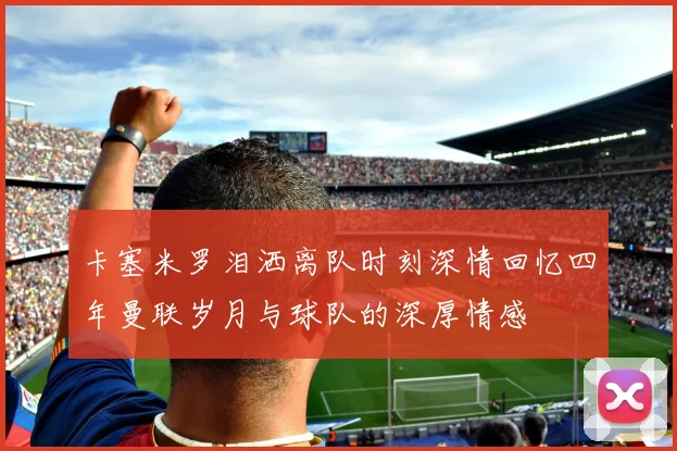 卡塞米罗泪洒离队时刻深情回忆四年曼联岁月与球队的深厚情感