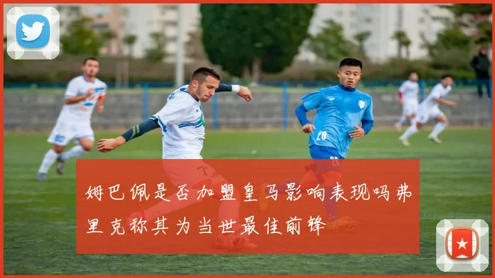 姆巴佩是否加盟皇马影响表现吗弗里克称其为当世最佳前锋